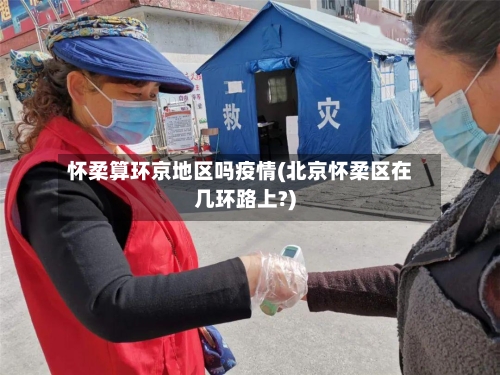 怀柔算环京地区吗疫情(北京怀柔区在几环路上?)-第3张图片