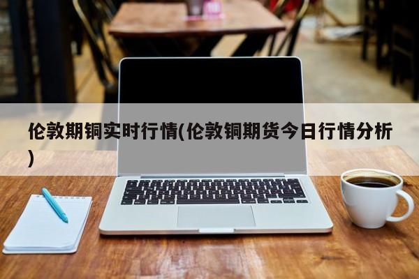 伦敦期铜实时行情(伦敦铜期货今日行情分析)